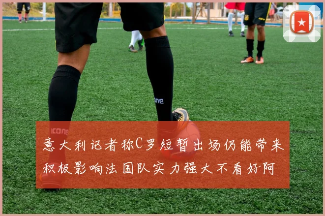 意大利记者称C罗短暂出场仍能带来积极影响法国队实力强大不看好阿根廷表现
