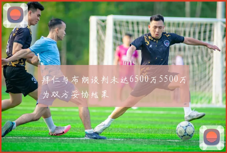 拜仁与布朗谈判未达6500万5500万为双方妥协结果