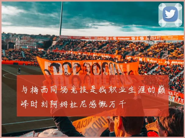 与梅西同场竞技是我职业生涯的巅峰时刻阿姆杜尼感慨万千