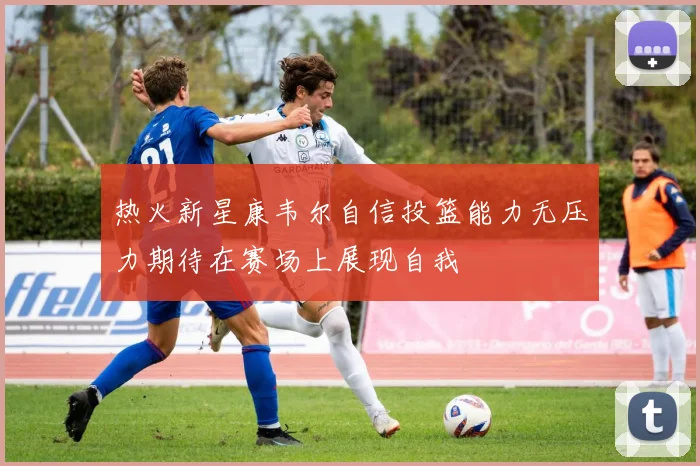 热火新星康韦尔自信投篮能力无压力期待在赛场上展现自我