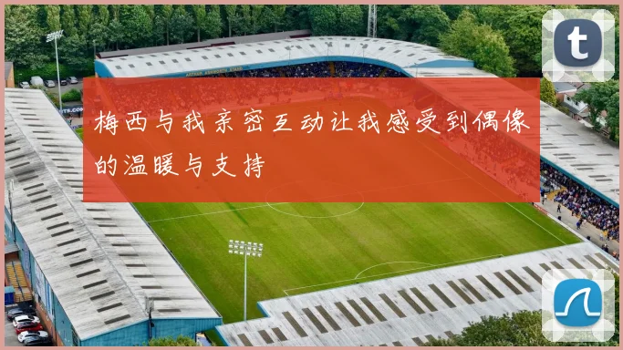 梅西与我亲密互动让我感受到偶像的温暖与支持