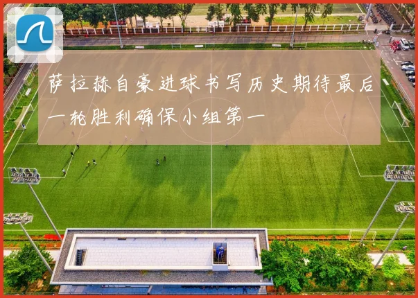 萨拉赫自豪进球书写历史期待最后一轮胜利确保小组第一