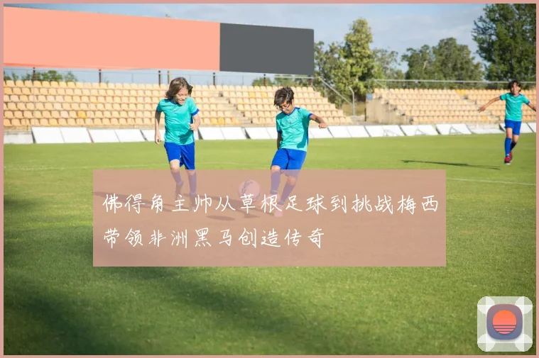 佛得角主帅从草根足球到挑战梅西带领非洲黑马创造传奇