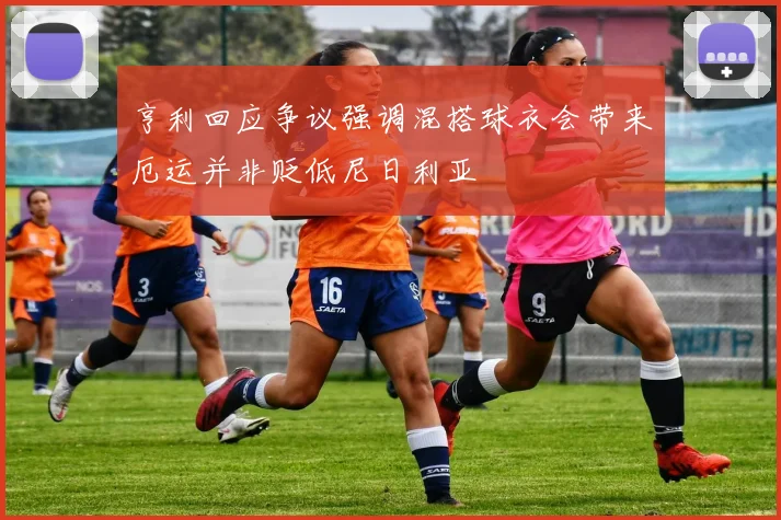 亨利回应争议强调混搭球衣会带来厄运并非贬低尼日利亚