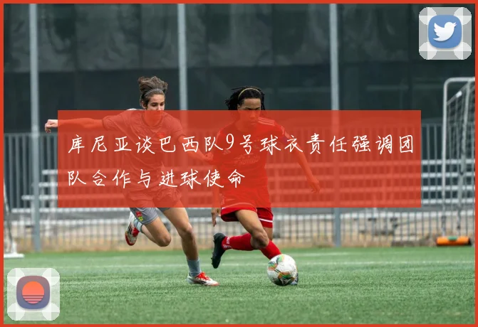 库尼亚谈巴西队9号球衣责任强调团队合作与进球使命