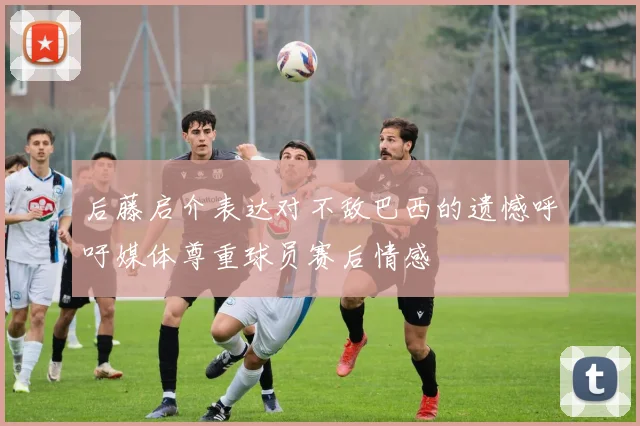 后藤启介表达对不敌巴西的遗憾呼吁媒体尊重球员赛后情感