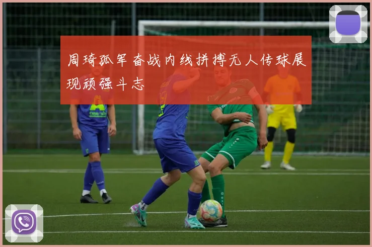 周琦孤军奋战内线拼搏无人传球展现顽强斗志