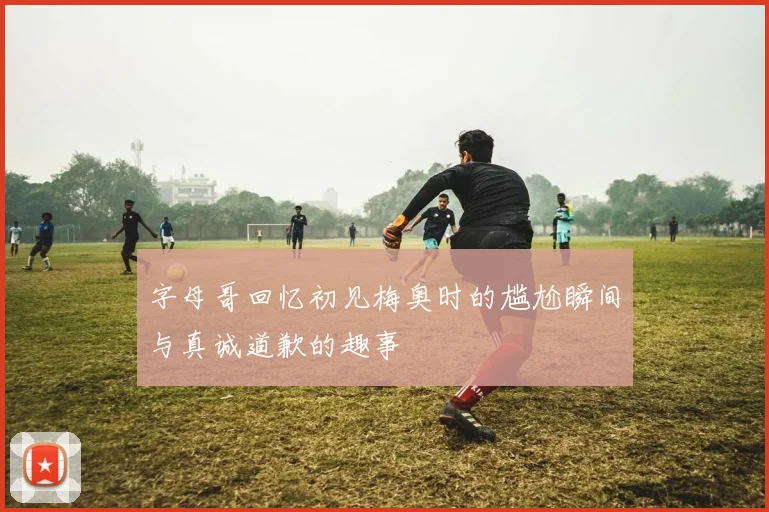 字母哥回忆初见梅奥时的尴尬瞬间与真诚道歉的趣事