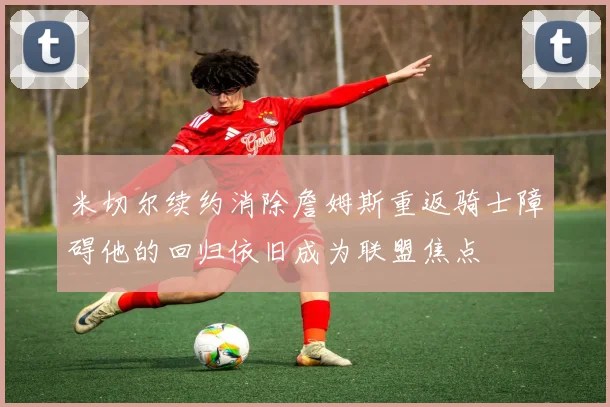 米切尔续约消除詹姆斯重返骑士障碍他的回归依旧成为联盟焦点