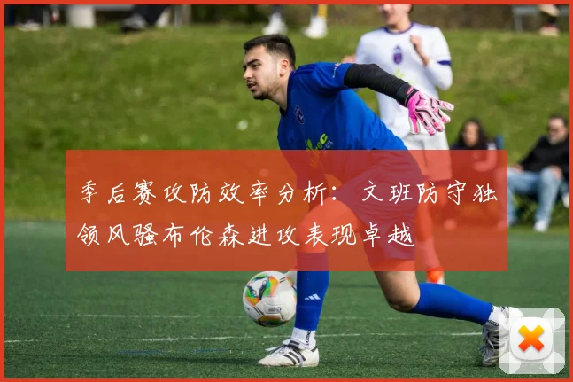 季后赛攻防效率分析：文班防守独领风骚布伦森进攻表现卓越