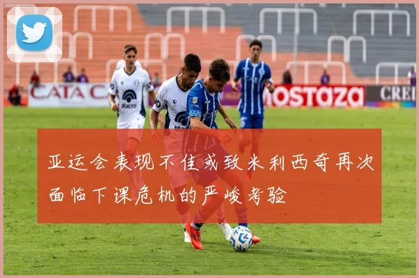 亚运会表现不佳或致米利西奇再次面临下课危机的严峻考验