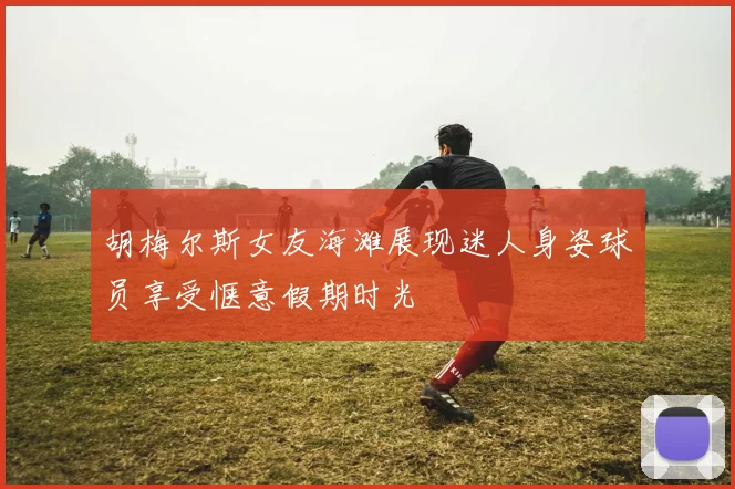 胡梅尔斯女友海滩展现迷人身姿球员享受惬意假期时光