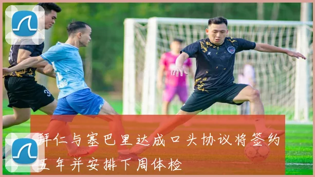 拜仁与塞巴里达成口头协议将签约五年并安排下周体检