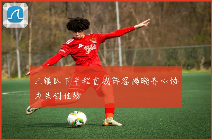 三镇队下半程首战阵容揭晓齐心协力共创佳绩