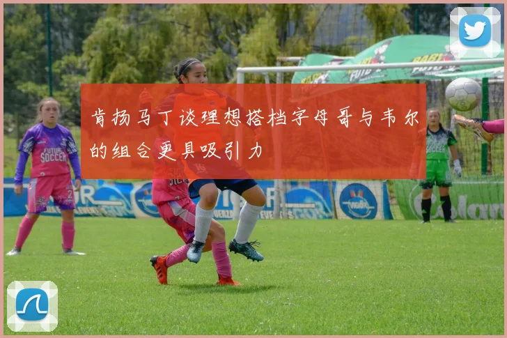 肯扬马丁谈理想搭档字母哥与韦尔的组合更具吸引力