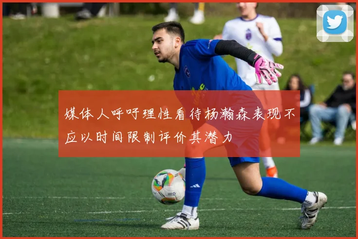 媒体人呼吁理性看待杨瀚森表现不应以时间限制评价其潜力