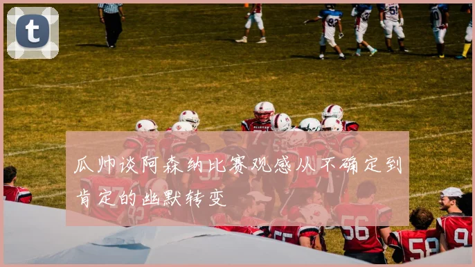 瓜帅谈阿森纳比赛观感从不确定到肯定的幽默转变