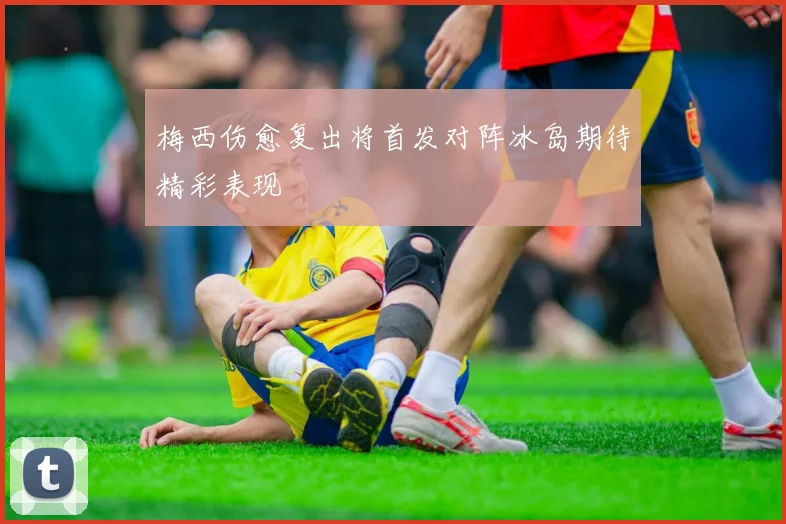 梅西伤愈复出将首发对阵冰岛期待精彩表现