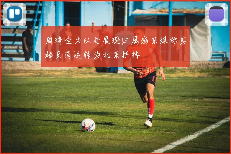 周琦全力以赴展现归属感京媒称其超负荷运转为北京拼搏