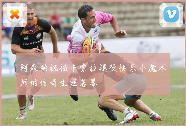 阿森纳祝福卡索拉退役快乐小魔术师的传奇生涯落幕