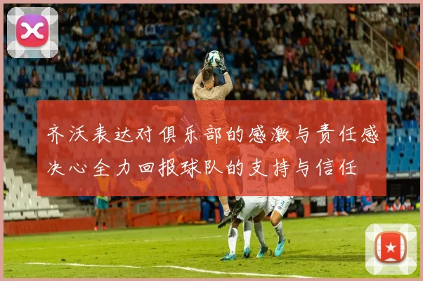 齐沃表达对俱乐部的感激与责任感决心全力回报球队的支持与信任