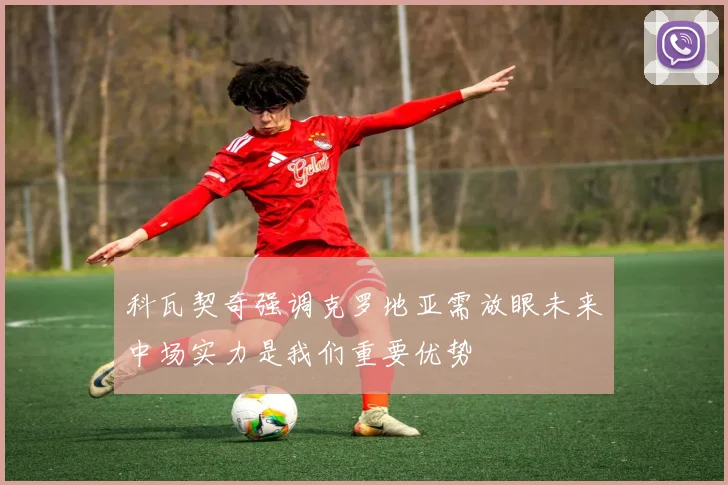 科瓦契奇强调克罗地亚需放眼未来中场实力是我们重要优势