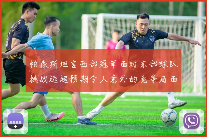 帕森斯坦言西部冠军面对东部球队挑战远超预期令人意外的竞争局面