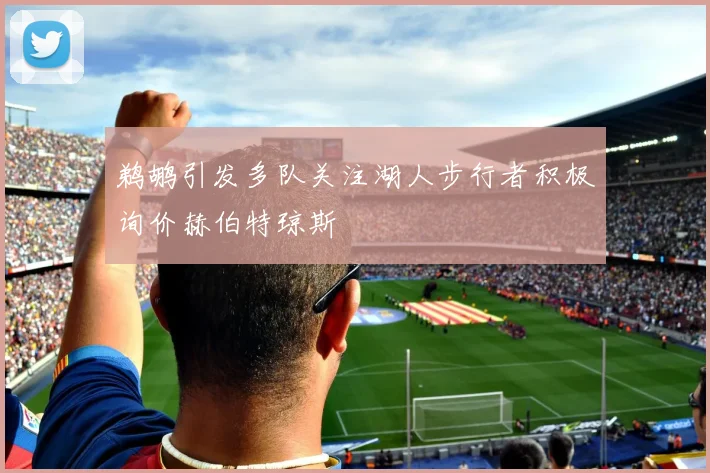 鹈鹕引发多队关注湖人步行者积极询价赫伯特琼斯